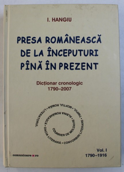PRESA ROMANEASCA DE LA INCEPUTURI PANA IN PREZENT - DICTIONAR CRONOLOGIC 1790 - 2007 , VOL. I de I. HANGIU , 2008