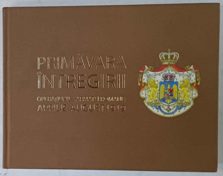 PRIMAVARA  INTREGIRII , OPERATIUNILE ARMATEI ROMANE , APRILIE - AUGUST 1919 de IUDITA CALUSER ..TIBERIU CIORBA , 2019