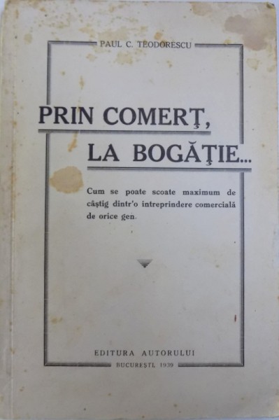 PRIN COMERT , LA BOGATIE ... CUM SE POATE SCOATE MAXIMUM DE CISTIG DINTR ' O INTREPRINDERE COMERCIALA DE ORICE GEN de PAUL C. TEODORESCU , 1939