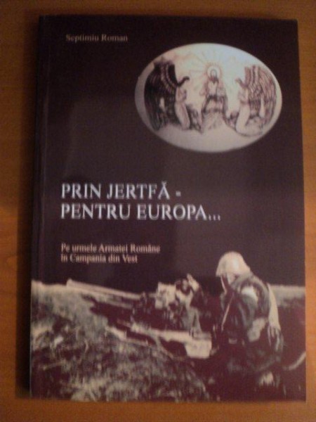 PRIN JERTFA PENTRU EUROPA , PE URMELE ARMATEI ROMANE IN CAMPANIA DIN VEST de SEPTIMIU ROMAN , Bucuresti 2005 , DEDICATIE