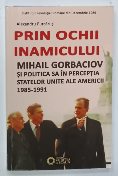 PRIN OCHII INAMICULUI , MIHAIL GORBACIOV SI POLITICA SA IN PERCEPTIA STATELOR UNITE ALE AMERICII  1985 - 1991 de ALEXANDRU PURCARUS , 2014