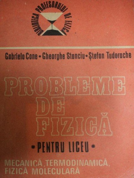 PROBLEME DE FIZICA - PENTRU LICEU MECANICA , TERMODINAMICA , FIZICA MOLECULARA de GABRIELA CONE , GHEORGHE STANCIU , STEFAN TUDORACHE