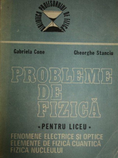 PROBLEME DE FIZICA PENTRU LICEU.FENOMENE ELECTRICE SI OPTICE.ELEMENTE DE FIZICA CUANTICA.FIZICA NUCLEULUI - GABRIELA CONE , GHEORGHE STANCIU 1988