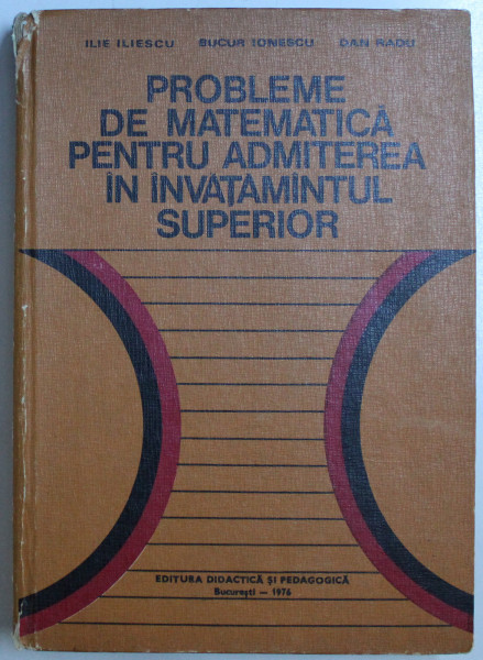 PROBLEME DE MATEMATICA PENTRU ADMITEREA IN INVATAMANTUL SUPERIOR de ILIE ILIESCU , BUCUR IONESCU , DAN RADU , 1976