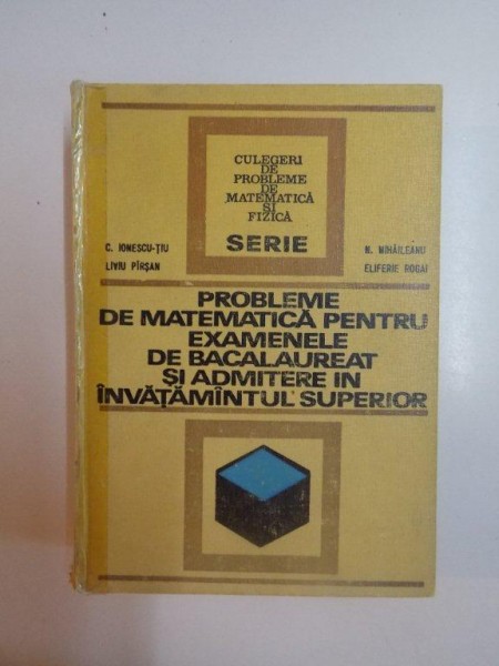 PROBLEME DE MATEMATICA PENTRU EXAMENELE DE BACALAUREAT SI ADMITERE IN INVATAMANTUL SUPERIOR de CONSTANTIN IONESCU -TIU , NICOLAE MIHAILEANU , LIVIU PARSAN , ELIFERIE ROGAI , 1972