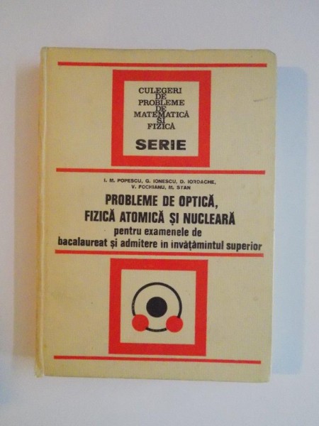 PROBLEME DE OPTICA , FIZICA ATOMICA SI NUCLEARA PENTRU EXAMENELE DE BACALAUREAT SI ADMITERE IN INVATAMANTUL SUPERIOR de ION M. POPESCU , GEORGE IONESCU... , 1974