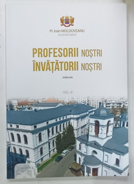 PROFESORII NOSTRI , INVATATORII NOSTRI , ADDENDA , VOLUMUL III , coordonator Pr. IOAN MOLDOVEANU , 2021