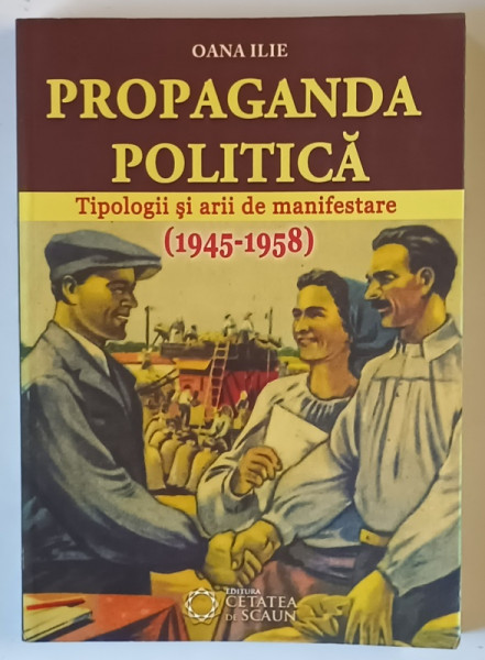 PROPAGANDA POLITICA , TIPOLOGII SI ARII DE MANIFESTARE , 1945 - 1958 de OANA ILIE , 2014