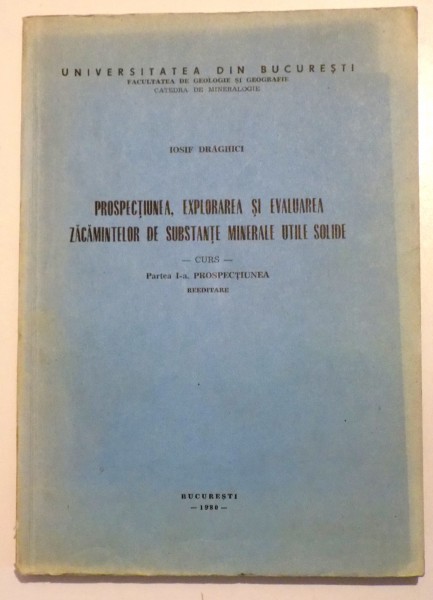 PROSPECTIUNEA , EXPLORAREA SI EVALUAREA ZACAMINTELOR DE MINERALE UTILE SOLIDE - CURS , de IOSIF DRAGHICI, 1980