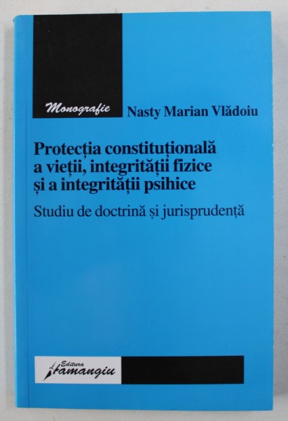PROTECTIA CONSTITUTIONALA A VIETII , INTEGRITATII FIZICE SI A INTEGRITATII PSIHICE - STUDIU DE DOCTRINA SI JURISPRUDENTA de NASTY MARIAN VLADOIU , 2006