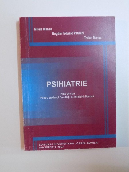 PSIHIATRIE , NOTE DE CURS PENTRU STUDENTII FACULTATII DE MEDICINA DENTARA de MIRELA MANEA , BOGDAN EDUARD PATRICHI , TRAIAN MANEA , 2007