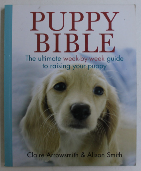 PUPPY BIBLE , THE ULTIMATE WEEK-BY-WEEK GUIDE TO RAISING YOUR PUPPY by CLAIRE ARROWSMITH and ALISON SMITH , 2013