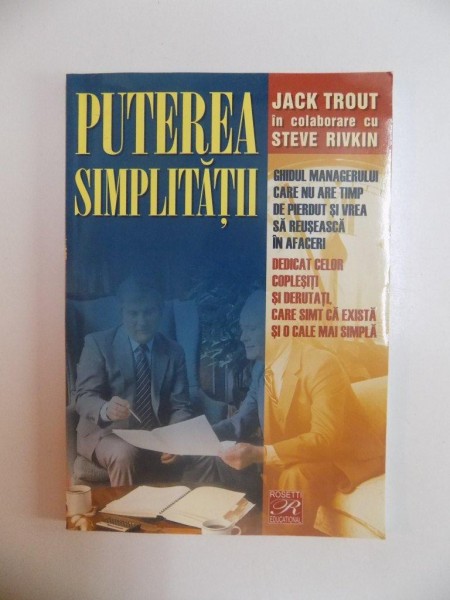 PUTEREA SIMPLITATII , GHIDUL MANAGERULUI CARE NU ARE TIMP DE PIERDUT SI VREA SA REUSEASCA IN AFACERI , DEDICAT CELOR COPLESITI SI DERUTATI , CARE SIMT CA EXISTA SI O CALE MAI SIMPLA de JACK TROUT IN COLABORARE CU STEVE RIVKIN , 2005