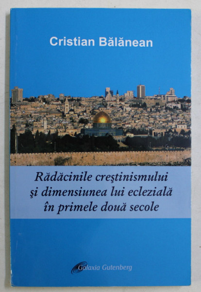 RADACINILE CRESTINISMULUI SI DIMENSIUNEA LUI ECLEZIALA IN PRIMELE DOUA SECOLE de CRISTIAN BALANEAN , 2013