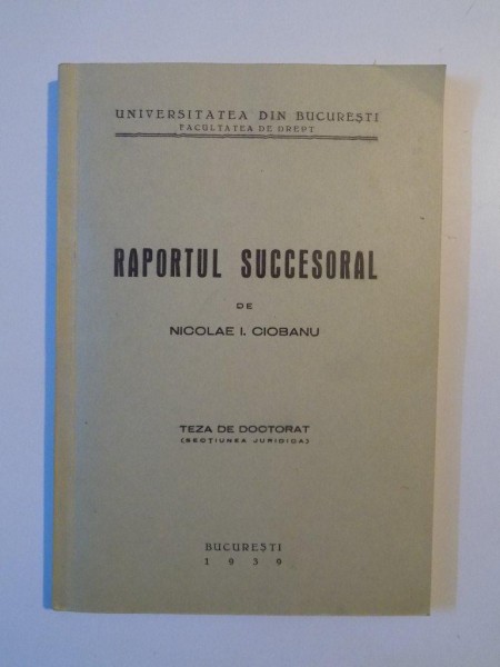 RAPORTUL SUCCESORAL DE NICOLAE I. CIOBANU , TEZA DE DOCTORAT , CONTINE DEDICATIA AUTORULUI , BUCURESTI 1939