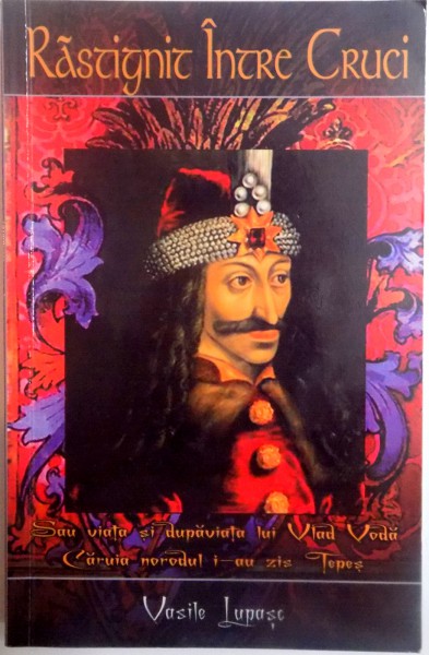 RASTIGNIT INTRE CRUCI . SAU VIATA SI DUPAVIATA LUI VLAD VODA CARUIA NORODUL I - AU ZIS TEPES de VASILE LUPASC , 2009