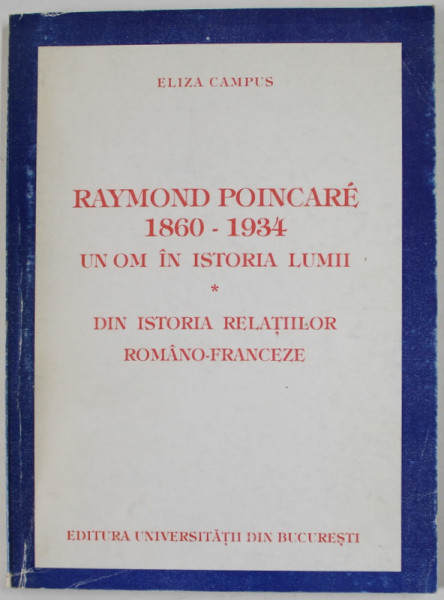 RAYMOND POINCARE 1860 -1934 , UN OM IN ISTORIA LUMII / DIN ISTORIA RELATIILOR ROMANO - FRANCEZE de ELIZA CAMPUS , 1998 , DEDICATIE *