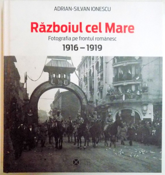 RAZBOIUL CEL MARE , FOTOGRAFIA PE FRONTUL ROMANESC 1916-1919 de ADRIAN SILVAN IONESCU , 2014