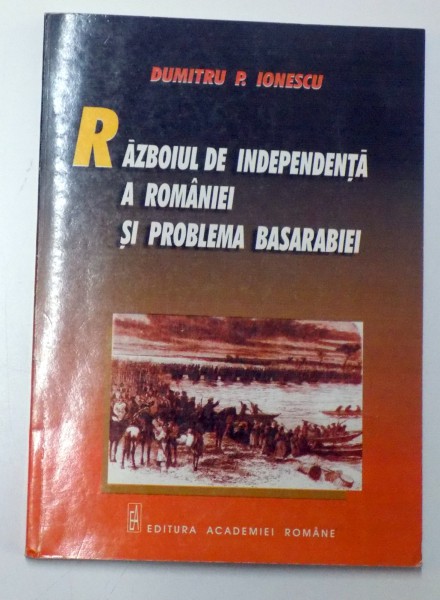 RAZBOIUL DE INDEPENDENTA A ROMANIEI SI PROBLEMA BASARABIEI de DUMITRU P. IONESCU , 2000