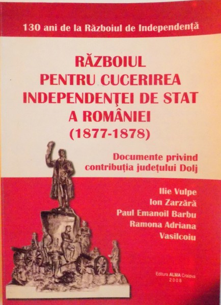 RAZBOIUL PENTRU CUCERIREA INDEPENDENTEI DE STAT A ROMANIEI (1877-1878), DOCUMENTE PRIVIND CONTRIBUTIA JUDETULUI DOLJ de ILIE VULPE, RAMONA ADRIANA, 2008