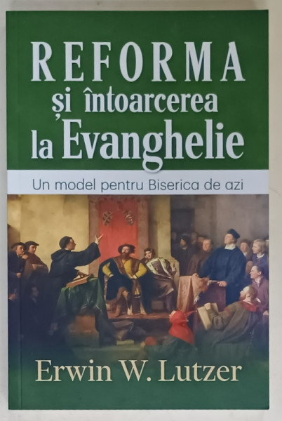 REFORMA SI INTOARCEREA LA EVANGHELIE , UN MODEL PENTRU BISERICA DE AZI de ERWIN W. LUTZER , 2018