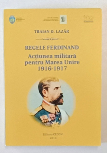 REGELE FERDINAND , ACTIUNEA MILITARA PENTRU MAREA UNIRE 1916 -1917 de TRAIAN  D. LAZAR , 2018