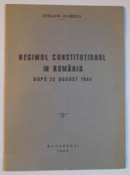 REGIMUL CONSTITUTIONAL IN ROMANIA DUPA 23 AUGUST 1944 de STELIAN IONESCU  1945