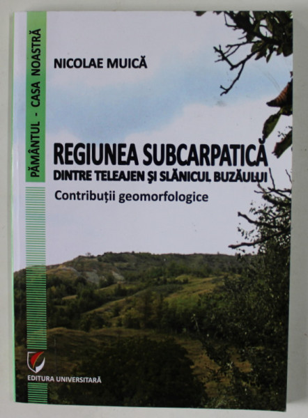 REGIUNEA SUBCARPATICA DINTRE TELEAJEN SI SLANICUL BUZAULUI , CONTRIBUTII GEOMORFOLOGICE de NICOLAE MUICA , 2012