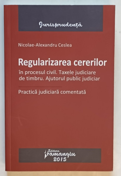 REGULARIZAREA CERERILOR IN PROCESUL CIVIL . TAXELE JUDICIARE DE TIMBRU. AJUTORUL PULIC JUDICIAR , PRACTICA JUDICIARA COMENTATA de  NICOLAE - ALEXANDRU CESLEA , 2015