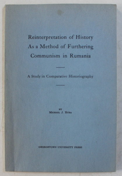 REINTERPRETATION OF HISTORY AS A METHOD OF FURTHERING COMMUNISM IN RUMANIA  - A STUDY IN COMPARATIVE HISTORIOGRAPHY by MICHAEL J. RURA , 1961 , DEDICATIE *
