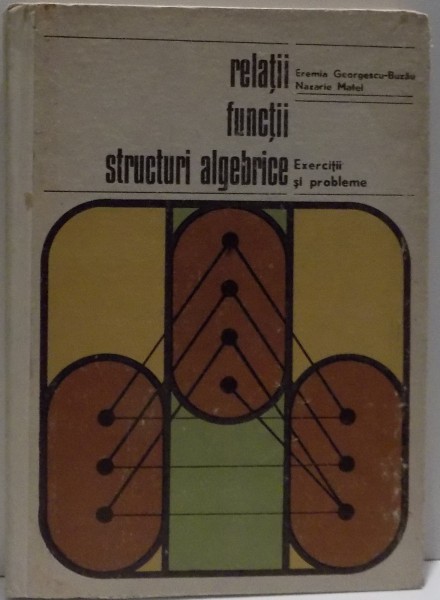 RELATII , FUNCTII , STRUCTURI ALGEBRICE , EXERCITII SI PROBLEME de EREMIA GEORGESCU BUZAU SI NAZARIE MATEI , 1973