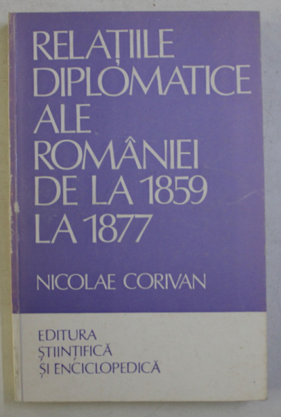 RELATIILE DIPLOMATICE ALE ROMANIEI DE LA 1859 LA 1877 de NICOLAE CORIVAN , 1984