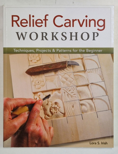 RELIEF CARVING WORKSHOP , TECHNIQUES , PROJECTS and PATTERNS FOR THE BEGINNER  by LORA S. IRISH , 2013
