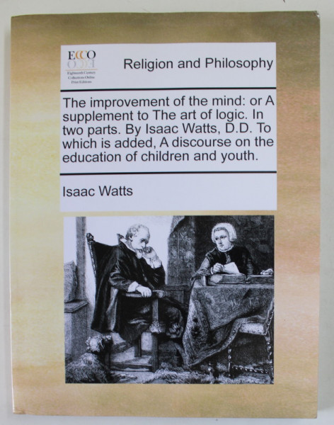 RELIGION  AND PHILOSOPHY - THE IMPROVEMENT OF THE MIND : OR A SUPPLEMENT TO THE ART OF LOGIC by ISAAC WATTS , IN TWO PARTS , 1973 , EDITIE ANASTATICA , RETIPARITA ANII ' 2000