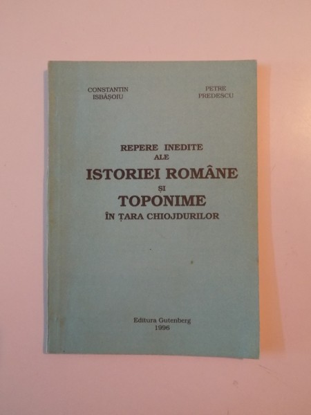 REPERE INEDITE ALE ISTORIEI ROMANE SI TOPONIME IN TARA CHIOJDURILOR de CONSTANTIN ISBASOIU , PETRE PREDESCU , 1996