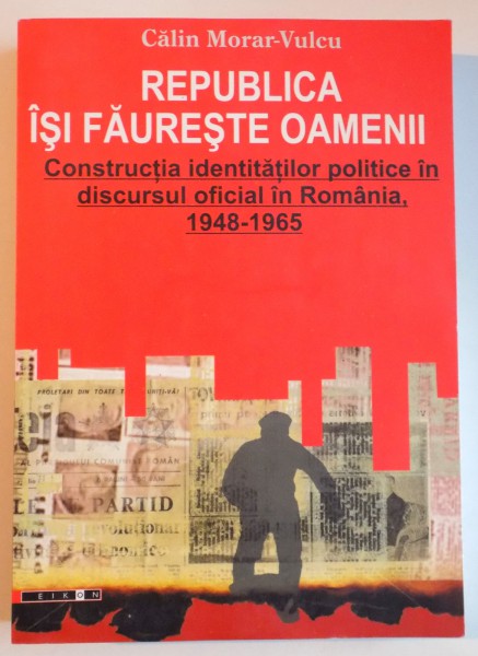 REPUBLICA ISI FAURESTE OAMENII , CONSTRUCTIA IDENTITATILOR POLITICE IN DISCURSUL OFICIAL IN ROMANIA , 1948-1965 de CALIN MORAR VULCU , 2007