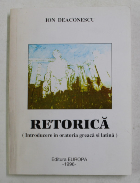 RETORICA - INTRODUCERE IN ORATORIA GREACA SI LATINA de ION DEACONESCU , 1996 , DEDICATIE *