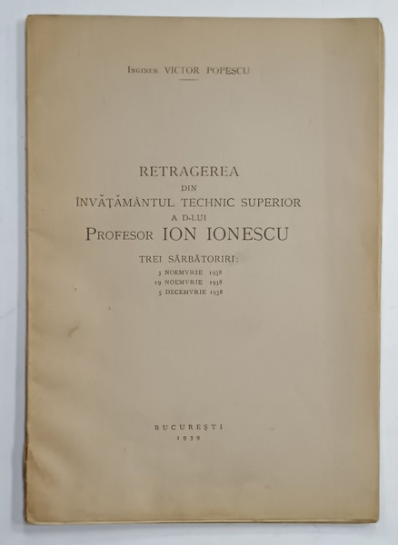 RETRAGEREA DIN INVATAMANTUL TECHNIC SUPERIOR A D- LUI PROFESOR ION IONESCU , TREI SARBATORI : 3 NOIEMBRIE , 19 NOIEMBRIE , 5 DECEMBRIE , 1938 de INGINER VICTOR POPESCU , 1939