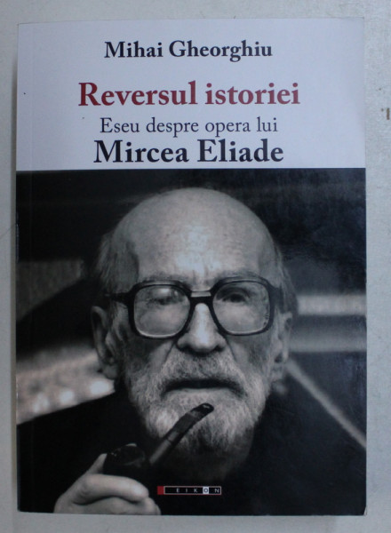 REVERSUL ISTORIEI , ESEU DESPRE OPERA LUI MIRCEA ELIADE de MIHAI GHEORGHIU , 2016