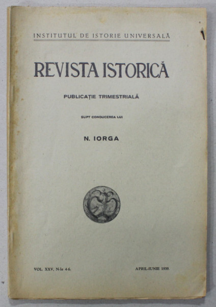 REVISTA ISTORICA , PUBLICATIE TRIMESTRIALA SUB CONDUCEREA LUI N. IORGA , VOLUMUL XXV, NR. 4-6 , APRILIE - IUNIE , 1939
