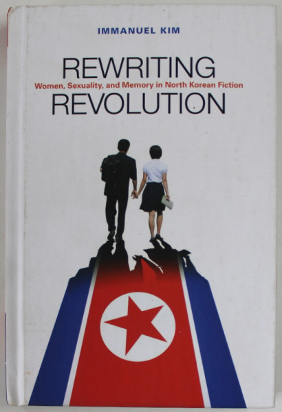 REWRITING REVOLUTION , WOMEN , SEXUALITY , AND MEMORY IN NORTH KOREAN FICTION  by IMMANUEL KIM , 2018
