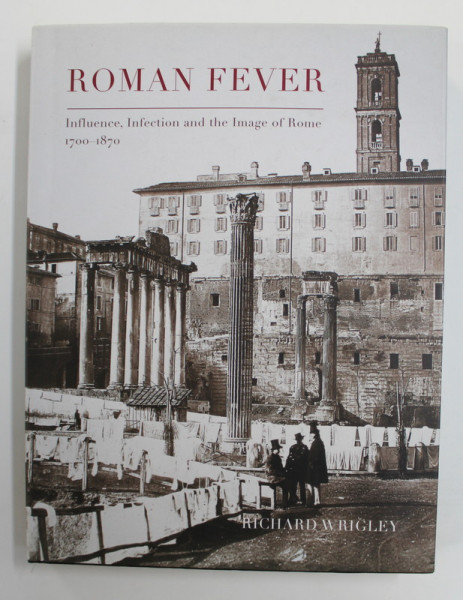 ROMAN FEVER  - INFLUENCE , INFECTION AND THE IMAGE OF ROME 1700 - 1870 by RICHARD WRIGLEY , 2013