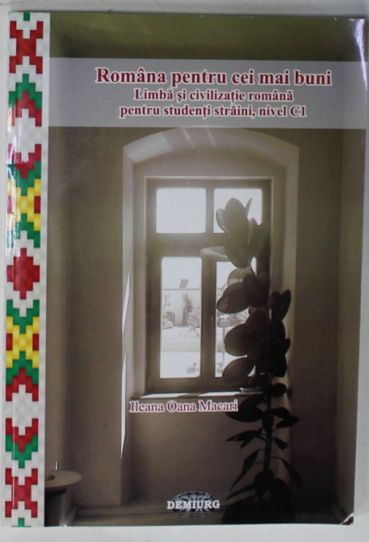 ROMANA PENTRU CEI MAI BUNI , LIMBA SI CIVILIZATIE ROMANA PENTRU STUDENTII STRAINI , NIVELUL C1 de ILEANA OANA MACARI , 2013