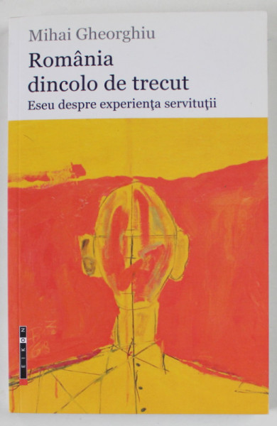 ROMANIA DINCOLO DE TRECUT , ESEU DESPRE EXPERIENTA SERVITUTII de MIHAI GHEORGHIU , 2015