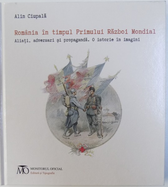 ROMANIA IN TIMPUL PRIMULUI RAZBOI MONDIAL  - ALIATI , ADVERSARI SI PROPAGANDA  - O ISTORIE IN IMAGINI de ALIN CIUPALA ( EDITIE BILINGVA ROM.  -ENGLEZA ) , 2018