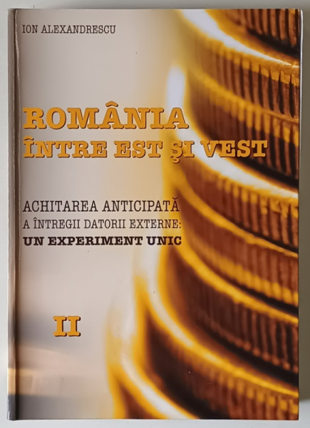 ROMANIA  INTRE EST SI VEST , ACHITAREA ANTICIPATA A INTREGII DATORII EXTERNE : UN EXPERIMENT UNIC de ION  ALEXANDRESCU , VOLUMUL II , 2019, DEDICATIE *