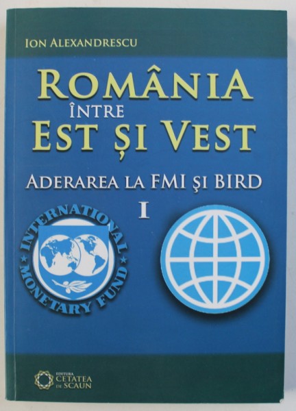 ROMANIA INTRE EST SI VEST, ADERAREA LA FMI SI BIRD de ION ALEXANDRESCU , 2012 ,