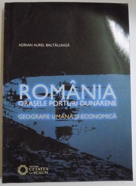 ROMANIA , ORASELE PORTURI DUNARENE , GEOGRAFIE UMANA SI ECONOMICA de ADRIAN AUREL BALTALUNGA , 2008