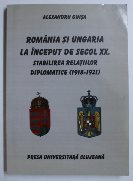ROMANIA SI UNGARIA LA INCEPUT DE SECOL XX - STABILIREA RELATIILOR DIPLOMATICE (1918-1921) de ALEXANDRU GHISA , 2002 DEDICATIE*