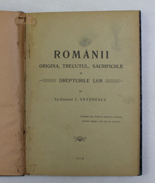 ROMANII, ORIGINEA, TRECUTUL, SACRIFICIILE SI DREPTURILE LOR de LT. COLONEL I. ANTONESCU, BUC. 1919